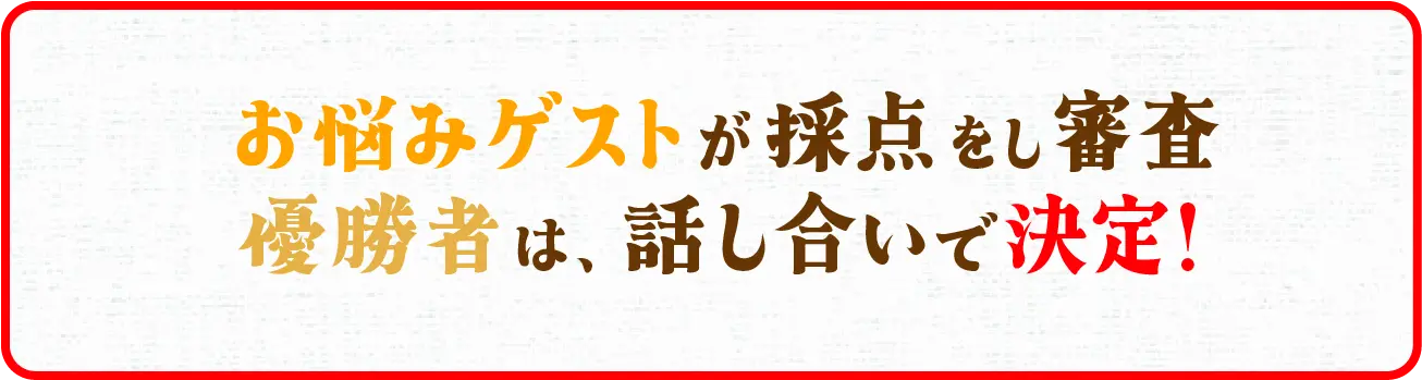 お悩みゲストが採点をし審査!2本勝負で多く勝ったほうが優勝! ※勝利数が同数だった場合、総合得点の多いほうが優勝となります。